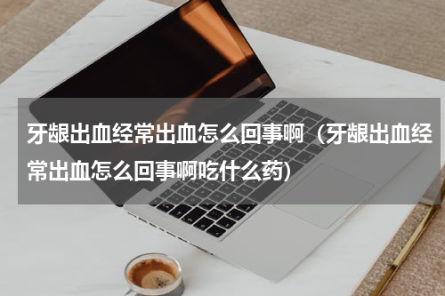 牙龈出血经常出血怎么回事啊（牙龈出血经常出血怎么回事啊吃什么药）
