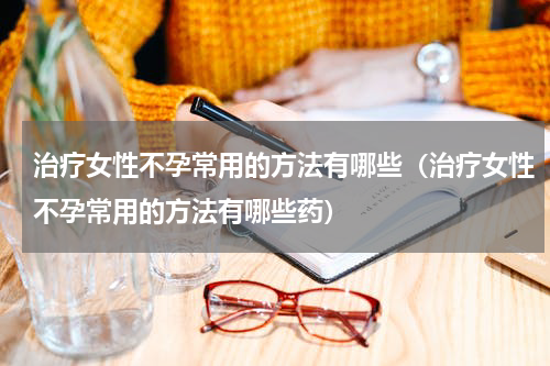 治疗女性不孕常用的方法有哪些（治疗女性不孕常用的方法有哪些药）