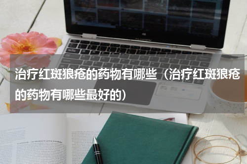 治疗红斑狼疮的药物有哪些（治疗红斑狼疮的药物有哪些最好的）