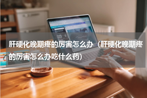 肝硬化晚期疼的厉害怎么办（肝硬化晚期疼的厉害怎么办吃什么药）