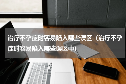 治疗不孕症时容易陷入哪些误区（治疗不孕症时容易陷入哪些误区中）