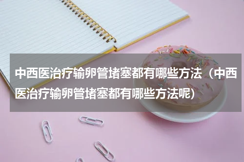 中西医治疗输卵管堵塞都有哪些方法（中西医治疗输卵管堵塞都有哪些方法呢）