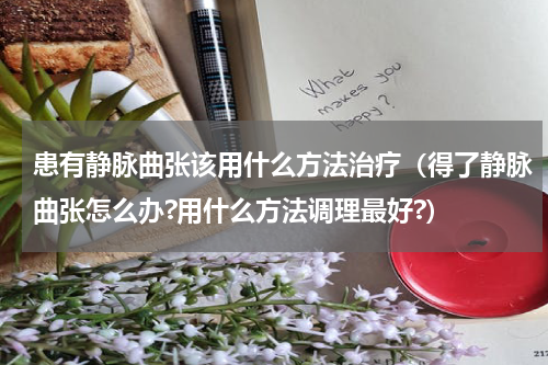 患有静脉曲张该用什么方法治疗（得了静脉曲张怎么办?用什么方法调理最好?）