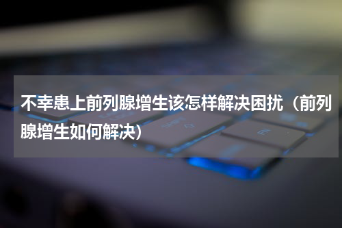 不幸患上前列腺增生该怎样解决困扰（前列腺增生如何解决）