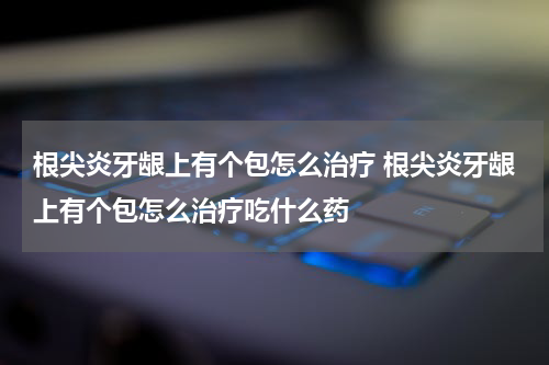 根尖炎牙龈上有个包怎么治疗 根尖炎牙龈上有个包怎么治疗吃什么药