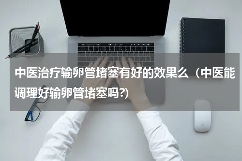 中医治疗输卵管堵塞有好的效果么（中医能调理好输卵管堵塞吗?）