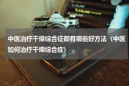 中医治疗干燥综合征都有哪些好方法（中医如何治疗干燥综合症）