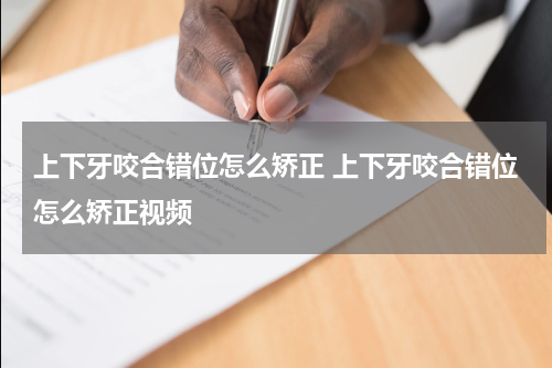 上下牙咬合错位怎么矫正 上下牙咬合错位怎么矫正视频