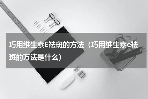 巧用维生素E祛斑的方法（巧用维生素e祛斑的方法是什么）