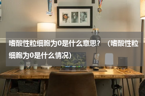 嗜酸性粒细胞为0是什么意思？（嗜酸性粒细胞为0是什么情况）