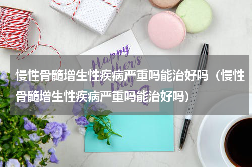 慢性骨髓增生性疾病严重吗能治好吗（慢性骨髓增生性疾病严重吗能治好吗）