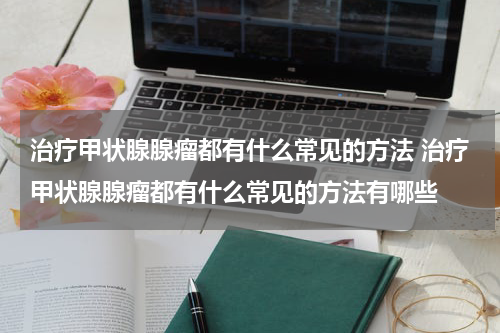 治疗甲状腺腺瘤都有什么常见的方法 治疗甲状腺腺瘤都有什么常见的方法有哪些