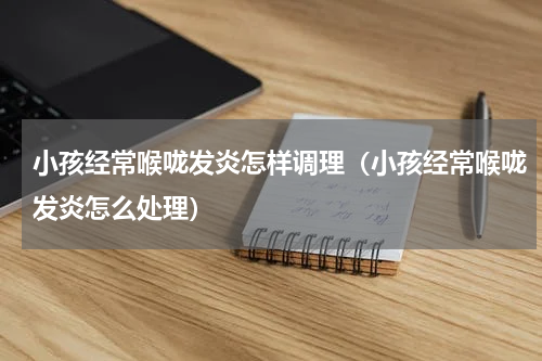 小孩经常喉咙发炎怎样调理（小孩经常喉咙发炎怎么处理）
