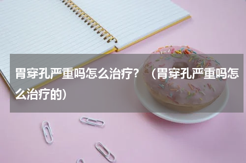胃穿孔严重吗怎么治疗？（胃穿孔严重吗怎么治疗的）