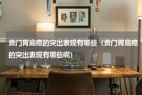 贲门胃底癌的突出表现有哪些（贲门胃底癌的突出表现有哪些呢）