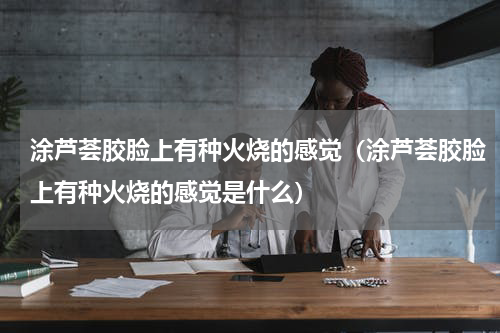涂芦荟胶脸上有种火烧的感觉（涂芦荟胶脸上有种火烧的感觉是什么）