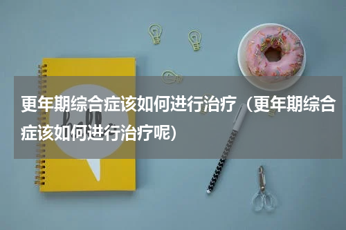 更年期综合症该如何进行治疗（更年期综合症该如何进行治疗呢）