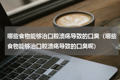 哪些食物能够治口腔溃疡导致的口臭（哪些食物能够治口腔溃疡导致的口臭呢）