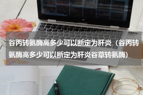 谷丙转氨酶高多少可以断定为肝炎（谷丙转氨酶高多少可以断定为肝炎谷草转氨酶）