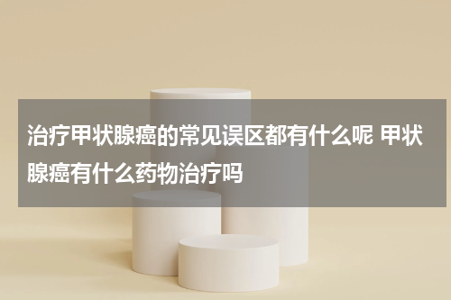 治疗甲状腺癌的常见误区都有什么呢 甲状腺癌有什么药物治疗吗