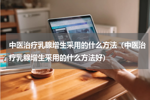 中医治疗乳腺增生采用的什么方法（中医治疗乳腺增生采用的什么方法好）