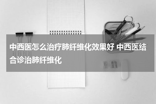 中西医怎么治疗肺纤维化效果好 中西医结合诊治肺纤维化