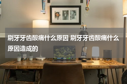 刷牙牙齿酸痛什么原因 刷牙牙齿酸痛什么原因造成的