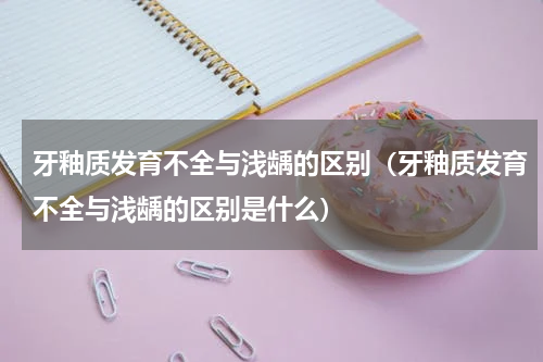 牙釉质发育不全与浅龋的区别（牙釉质发育不全与浅龋的区别是什么）