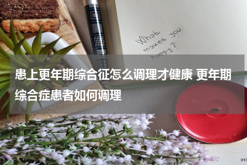 患上更年期综合征怎么调理才健康 更年期综合症患者如何调理