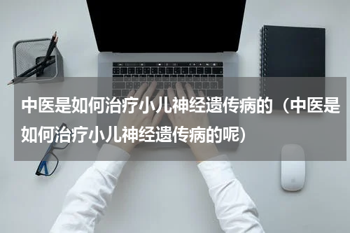 中医是如何治疗小儿神经遗传病的（中医是如何治疗小儿神经遗传病的呢）