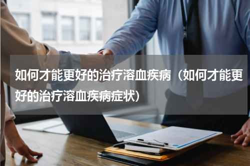 如何才能更好的治疗溶血疾病（如何才能更好的治疗溶血疾病症状）