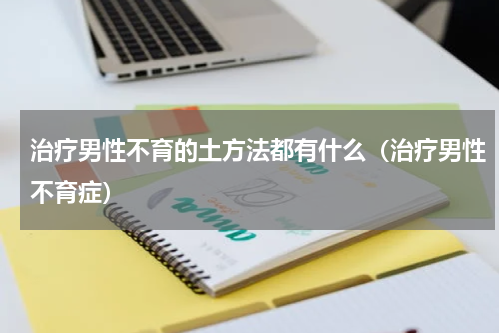 治疗男性不育的土方法都有什么（治疗男性不育症）