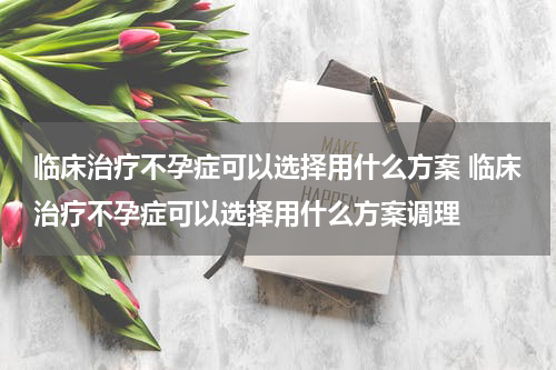 临床治疗不孕症可以选择用什么方案 临床治疗不孕症可以选择用什么方案调理