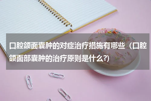 口腔颌面囊肿的对症治疗措施有哪些（口腔颌面部囊肿的治疗原则是什么?）