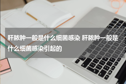 肝脓肿一般是什么细菌感染 肝脓肿一般是什么细菌感染引起的
