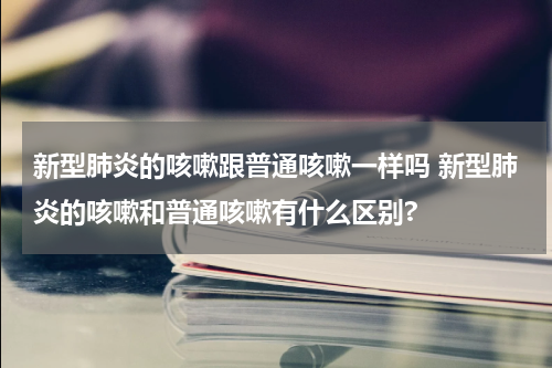 新型肺炎的咳嗽跟普通咳嗽一样吗 新型肺炎的咳嗽和普通咳嗽有什么区别?