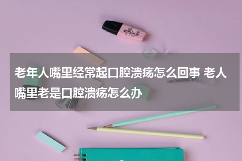 老年人嘴里经常起口腔溃疡怎么回事 老人嘴里老是口腔溃疡怎么办