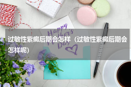 过敏性紫癜后期会怎样（过敏性紫癜后期会怎样呢）
