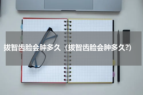 拔智齿脸会肿多久（拔智齿脸会肿多久?）