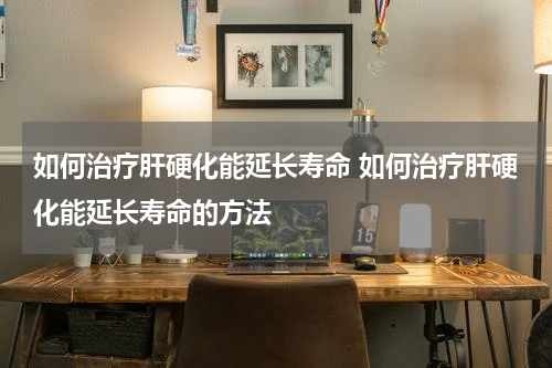 如何治疗肝硬化能延长寿命 如何治疗肝硬化能延长寿命的方法