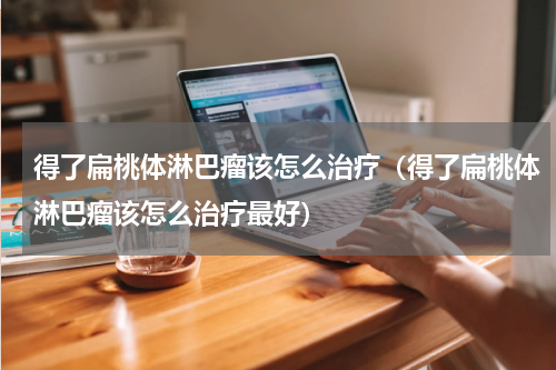 得了扁桃体淋巴瘤该怎么治疗（得了扁桃体淋巴瘤该怎么治疗最好）
