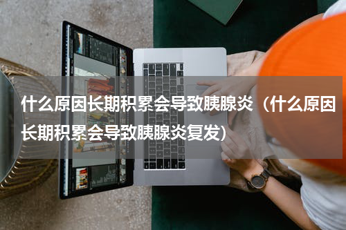 什么原因长期积累会导致胰腺炎（什么原因长期积累会导致胰腺炎复发）