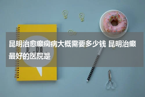 昆明治愈癫痫病大概需要多少钱 昆明治癫最好的医院是