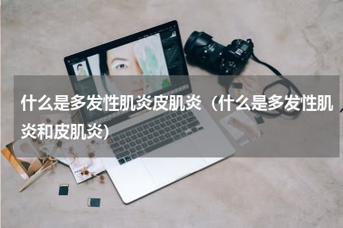 什么是多发性肌炎皮肌炎（什么是多发性肌炎和皮肌炎）