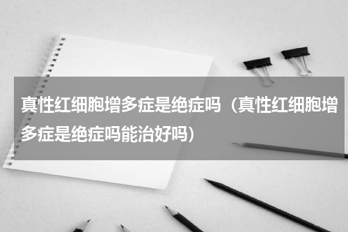 真性红细胞增多症是绝症吗（真性红细胞增多症是绝症吗能治好吗）