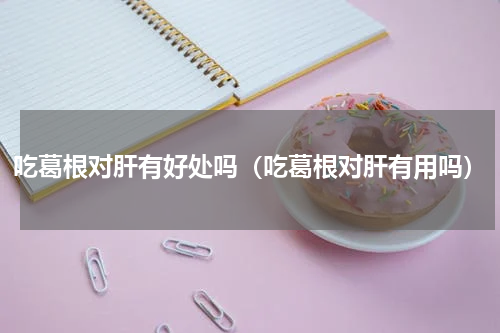 吃葛根对肝有好处吗（吃葛根对肝有用吗）