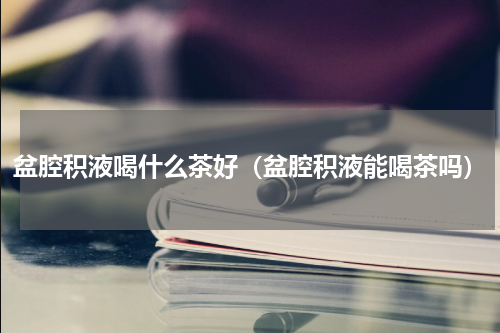 盆腔积液喝什么茶好（盆腔积液能喝茶吗）