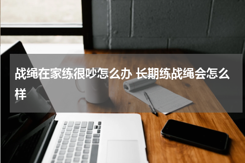 战绳在家练很吵怎么办 长期练战绳会怎么样