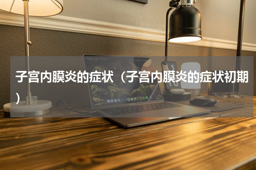 子宫内膜炎的症状（子宫内膜炎的症状初期）