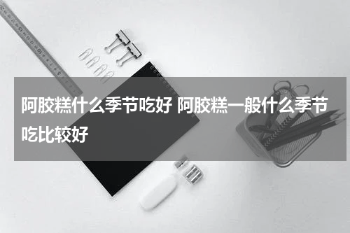 阿胶糕什么季节吃好 阿胶糕一般什么季节吃比较好